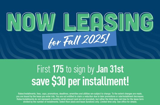 Now leasing for Fall 2025! First 175 to sign by Jan 31st save $30 per installment!