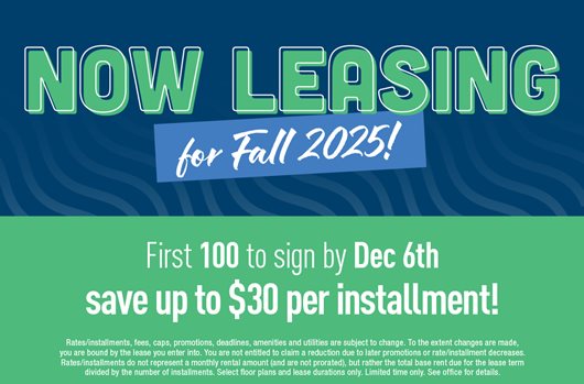 Now leasing for Fall 2025! First 100 to sign by Dec 6th save up to $30 per installment!