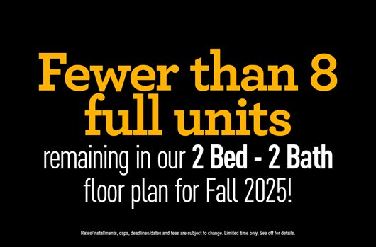 Fewer than 8 full units remaining in our 2 Bed - 2 Bath floor plan for Fall 2025!