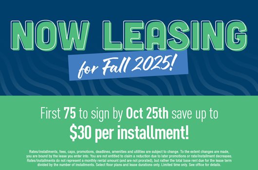 Now leasing for Fall 2025! First 75 to sign by Oct 25th save up to $30 per installment!