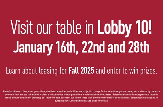 Visit our table in Lobby 10! Jan 16th, 22nd, and 28th. Learn about leasing for Fall 2025 and enter to win prizes. 