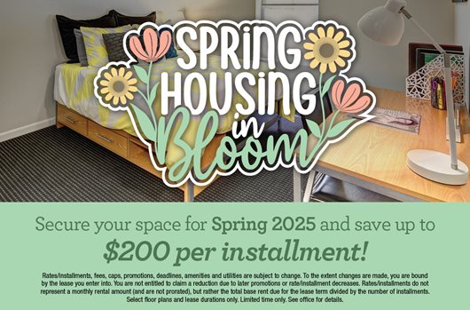 Spring housing in bloom. Secure your space for Spring 2025 and save up to $200 per installment!