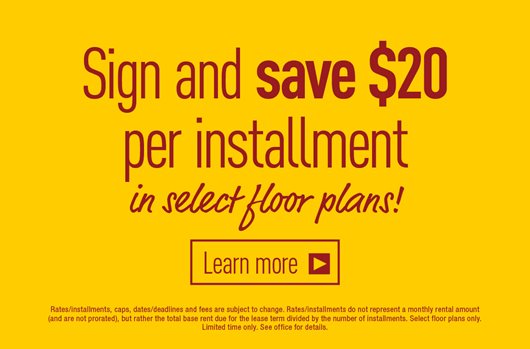 Sign and save $20 per installment in select floor plans. Learn More>