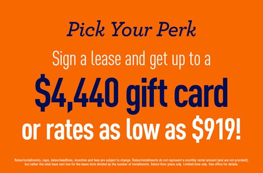 Pick Your Perk Sign a lease and get up to a $4,440 gift card or rates as low as $919!