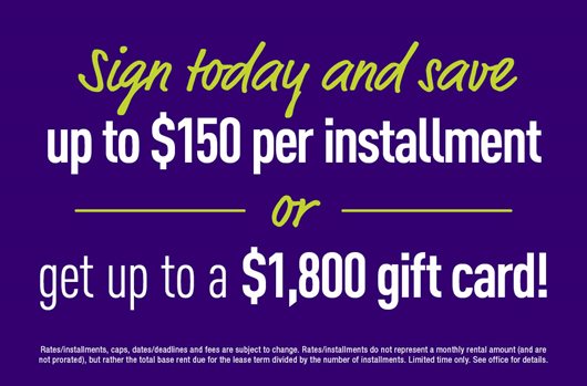 Sign a lease and get up to a $1,800 gift card or save up to $150 per installment!