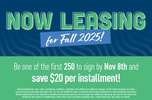 Now leasing for Fall 2025! Be one of the first 250 to sign by Nov 8th and save $20 per installment!