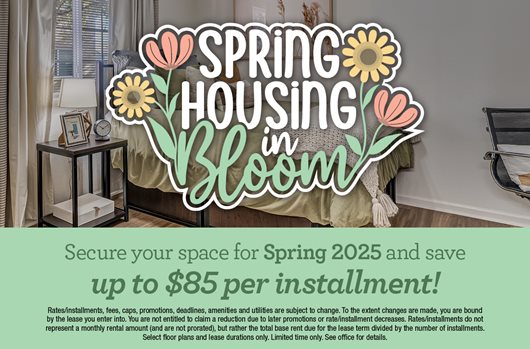 Spring Housing in Bloom | Secure your space for Spring 2025 and save $85 per installment!