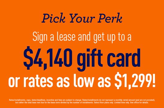 Pick your perk! Sign a lease and get up to a $4,140 gift card or rates as low as $1,200!