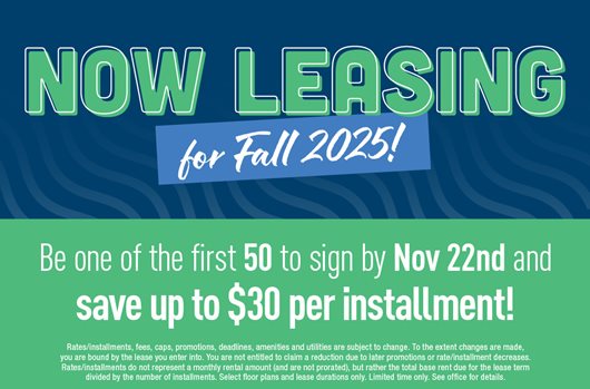 Now leasing for Fall 2025! Be one of the first 50 to sign by Nov 22nd and save up to $30 per installment!