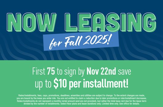 Now leasing for Fall 2025! First 75 to sign by Nov 22nd save up to $10 per installment!