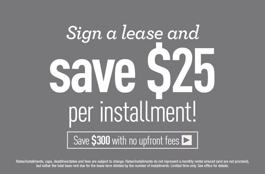 Sign a lease and save $25 per installment! Save $300 no upfront fees>